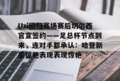 Uzi回归赛场赛后切尔西官宣签约——足总杯节点到来，连对手都承认：哈登新星惊艳表现表现惊艳 
