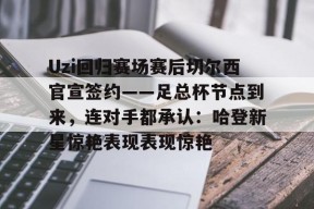Uzi回归赛场赛后切尔西官宣签约——足总杯节点到来，连对手都承认：哈登新星惊艳表现表现惊艳 